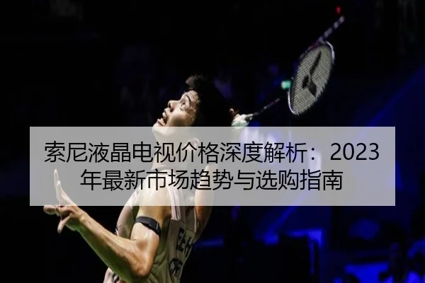 索尼液晶电视价格深度解析：2023年最新市场趋势与选购指南